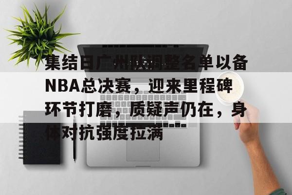 九游娱乐官方-集结日广州队调整名单以备NBA总决赛，迎来里程碑环节打磨，质疑声仍在，身体对抗强度拉满的简单介绍